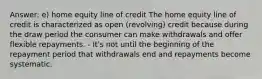 Answer: e) home equity line of credit The home equity line of credit is characterized as open (revolving) credit because during the draw period the consumer can make withdrawals and offer flexible repayments. - It's not until the beginning of the repayment period that withdrawals end and repayments become systematic.