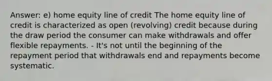 Answer: e) home equity line of credit The home equity line of credit is characterized as open (revolving) credit because during the draw period the consumer can make withdrawals and offer flexible repayments. - It's not until the beginning of the repayment period that withdrawals end and repayments become systematic.