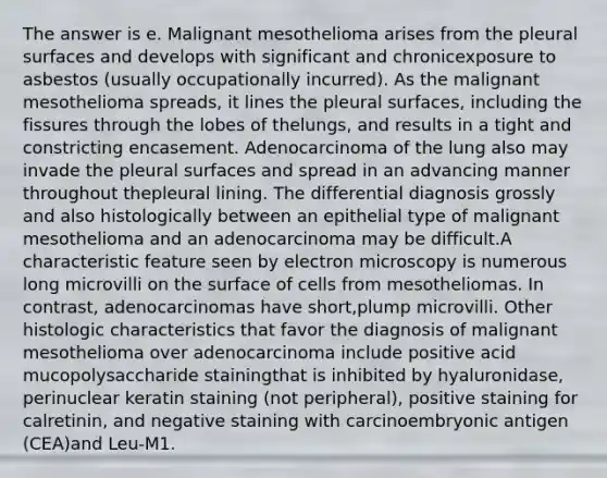 The answer is e. Malignant mesothelioma arises from the pleural surfaces and develops with significant and chronicexposure to asbestos (usually occupationally incurred). As the malignant mesothelioma spreads, it lines the pleural surfaces, including the fissures through the lobes of thelungs, and results in a tight and constricting encasement. Adenocarcinoma of the lung also may invade the pleural surfaces and spread in an advancing manner throughout thepleural lining. The differential diagnosis grossly and also histologically between an epithelial type of malignant mesothelioma and an adenocarcinoma may be difficult.A characteristic feature seen by electron microscopy is numerous long microvilli on the surface of cells from mesotheliomas. In contrast, adenocarcinomas have short,plump microvilli. Other histologic characteristics that favor the diagnosis of malignant mesothelioma over adenocarcinoma include positive acid mucopolysaccharide stainingthat is inhibited by hyaluronidase, perinuclear keratin staining (not peripheral), positive staining for calretinin, and negative staining with carcinoembryonic antigen (CEA)and Leu-M1.