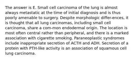 The answer is E. Small cell carcinoma of the lung is almost always metastatic at the time of initial diagnosis and is thus poorly amenable to surgery. Despite morphologic differ-ences, it is thought that all lung carcinomas, including small cell carcinoma, share a com-mon endodermal origin. The location is most often central rather than peripheral, and there is a marked association with cigarette smoking. Paraneoplastic syndromes include inappropriate secretion of ACTH and ADH. Secretion of a protein with PTH-like activity is an association of squamous cell lung carcinoma.