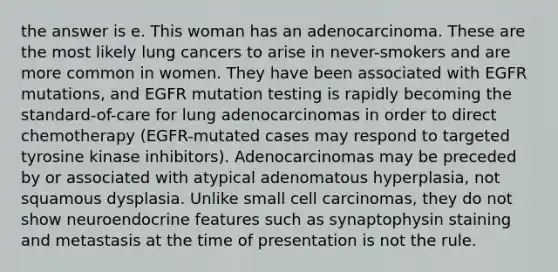 the answer is e. This woman has an adenocarcinoma. These are the most likely lung cancers to arise in never-smokers and are more common in women. They have been associated with EGFR mutations, and EGFR mutation testing is rapidly becoming the standard-of-care for lung adenocarcinomas in order to direct chemotherapy (EGFR-mutated cases may respond to targeted tyrosine kinase inhibitors). Adenocarcinomas may be preceded by or associated with atypical adenomatous hyperplasia, not squamous dysplasia. Unlike small cell carcinomas, they do not show neuroendocrine features such as synaptophysin staining and metastasis at the time of presentation is not the rule.