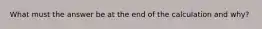 What must the answer be at the end of the calculation and why?