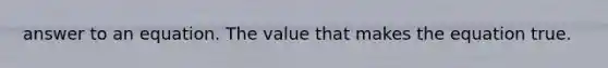 answer to an equation. The value that makes the equation true.