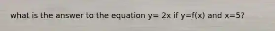 what is the answer to the equation y= 2x if y=f(x) and x=5?