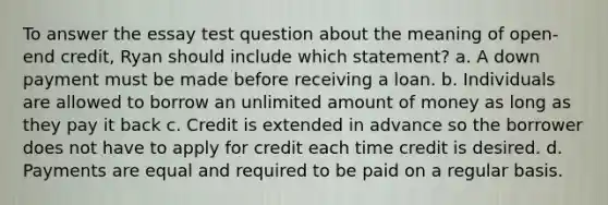 To answer the essay test question about the meaning of open‐end credit, Ryan should include which statement? a. A down payment must be made before receiving a loan. b. Individuals are allowed to borrow an unlimited amount of money as long as they pay it back c. Credit is extended in advance so the borrower does not have to apply for credit each time credit is desired. d. Payments are equal and required to be paid on a regular basis.