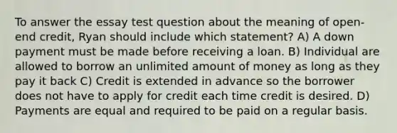 To answer the essay test question about the meaning of open-end credit, Ryan should include which statement? A) A down payment must be made before receiving a loan. B) Individual are allowed to borrow an unlimited amount of money as long as they pay it back C) Credit is extended in advance so the borrower does not have to apply for credit each time credit is desired. D) Payments are equal and required to be paid on a regular basis.