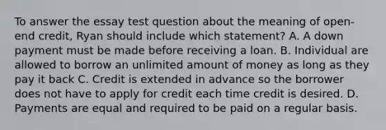 To answer the essay test question about the meaning of open-end credit, Ryan should include which statement? A. A down payment must be made before receiving a loan. B. Individual are allowed to borrow an unlimited amount of money as long as they pay it back C. Credit is extended in advance so the borrower does not have to apply for credit each time credit is desired. D. Payments are equal and required to be paid on a regular basis.