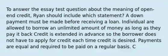 To answer the essay test question about the meaning of open‐end credit, Ryan should include which statement? A down payment must be made before receiving a loan. Individual are allowed to borrow an unlimited amount of money as long as they pay it back Credit is extended in advance so the borrower does not have to apply for credit each time credit is desired. Payments are equal and required to be paid on a regular basis. C