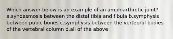 Which answer below is an example of an amphiarthrotic joint? a.syndesmosis between the distal tibia and fibula b.symphysis between pubic bones c.symphysis between the vertebral bodies of the vertebral column d.all of the above