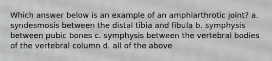 Which answer below is an example of an amphiarthrotic joint? a. syndesmosis between the distal tibia and fibula b. symphysis between pubic bones c. symphysis between the vertebral bodies of the vertebral column d. all of the above