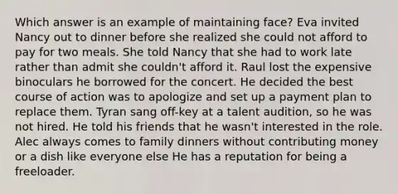 Which answer is an example of maintaining face? Eva invited Nancy out to dinner before she realized she could not afford to pay for two meals. She told Nancy that she had to work late rather than admit she couldn't afford it. Raul lost the expensive binoculars he borrowed for the concert. He decided the best course of action was to apologize and set up a payment plan to replace them. Tyran sang off-key at a talent audition, so he was not hired. He told his friends that he wasn't interested in the role. Alec always comes to family dinners without contributing money or a dish like everyone else He has a reputation for being a freeloader.