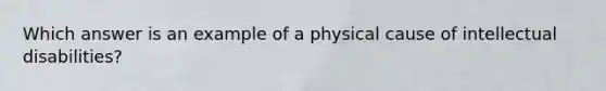 Which answer is an example of a physical cause of intellectual disabilities?