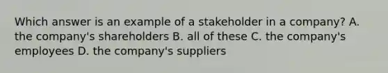 Which answer is an example of a stakeholder in a company? A. the company's shareholders B. all of these C. the company's employees D. the company's suppliers