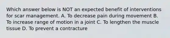 Which answer below is NOT an expected benefit of interventions for scar management. A. To decrease pain during movement B. To increase range of motion in a joint C. To lengthen the muscle tissue D. To prevent a contracture