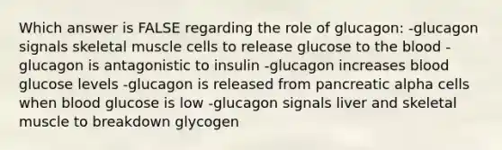 Which answer is FALSE regarding the role of glucagon: -glucagon signals skeletal muscle cells to release glucose to the blood -glucagon is antagonistic to insulin -glucagon increases blood glucose levels -glucagon is released from pancreatic alpha cells when blood glucose is low -glucagon signals liver and skeletal muscle to breakdown glycogen