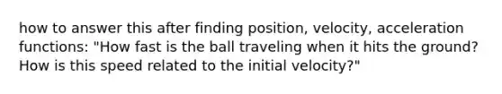 how to answer this after finding position, velocity, acceleration functions: "How fast is the ball traveling when it hits the ground? How is this speed related to the initial velocity?"