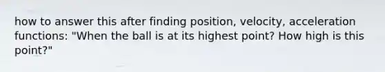 how to answer this after finding position, velocity, acceleration functions: "When the ball is at its highest point? How high is this point?"