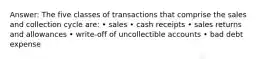 Answer: The five classes of transactions that comprise the sales and collection cycle are: • sales • cash receipts • sales returns and allowances • write-off of uncollectible accounts • bad debt expense