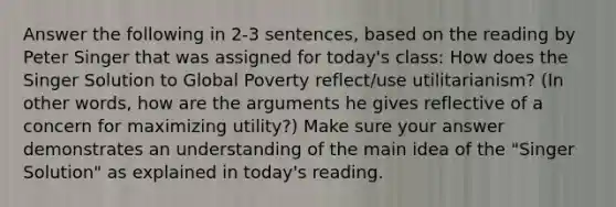 Answer the following in 2-3 sentences, based on the reading by Peter Singer that was assigned for today's class: How does the Singer Solution to Global Poverty reflect/use utilitarianism? (In other words, how are the arguments he gives reflective of a concern for maximizing utility?) Make sure your answer demonstrates an understanding of the main idea of the "Singer Solution" as explained in today's reading.