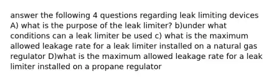 answer the following 4 questions regarding leak limiting devices A) what is the purpose of the leak limiter? b)under what conditions can a leak limiter be used c) what is the maximum allowed leakage rate for a leak limiter installed on a natural gas regulator D)what is the maximum allowed leakage rate for a leak limiter installed on a propane regulator