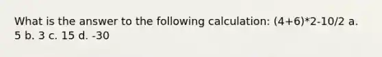 What is the answer to the following calculation: (4+6)*2-10/2 a. 5 b. 3 c. 15 d. -30