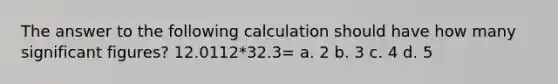 The answer to the following calculation should have how many significant figures? 12.0112*32.3= a. 2 b. 3 c. 4 d. 5