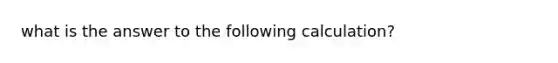 what is the answer to the following calculation?