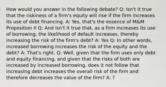 How would you answer in the following debate? Q: Isn't it true that the riskiness of a firm's equity will rise if the firm increases its use of debt financing. A: Yes, that's the essence of M&M Proposition II Q: And isn't it true that, as a firm increases its use of borrowing, the likelihood of default increases, thereby increasing the risk of the firm's debt? A: Yes Q: In other words, increased borrowing increases the risk of the equity and the debt? A: That's right. Q: Well, given that the firm uses only debt and equity financing, and given that the risks of both are increased by increased borrowing, does it not follow that increasing debt increases the overall risk of the firm and therefore decreases the value of the firm? A: ?