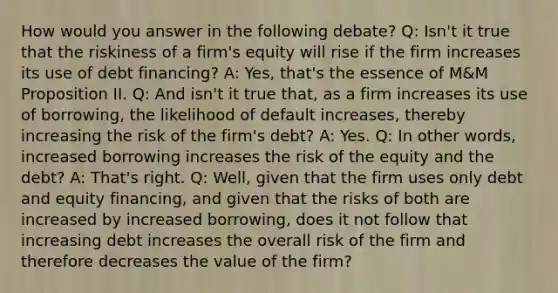 How would you answer in the following debate? Q: Isn't it true that the riskiness of a firm's equity will rise if the firm increases its use of debt financing? A: Yes, that's the essence of M&M Proposition II. Q: And isn't it true that, as a firm increases its use of borrowing, the likelihood of default increases, thereby increasing the risk of the firm's debt? A: Yes. Q: In other words, increased borrowing increases the risk of the equity and the debt? A: That's right. Q: Well, given that the firm uses only debt and equity financing, and given that the risks of both are increased by increased borrowing, does it not follow that increasing debt increases the overall risk of the firm and therefore decreases the value of the firm?