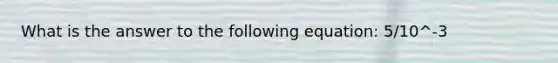 What is the answer to the following equation: 5/10^-3