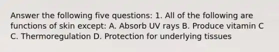 Answer the following five questions: 1. All of the following are functions of skin except: A. Absorb UV rays B. Produce vitamin C C. Thermoregulation D. Protection for underlying tissues