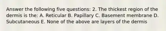 Answer the following five questions: 2. The thickest region of the dermis is the: A. Reticular B. Papillary C. Basement membrane D. Subcutaneous E. None of the above are layers of the dermis