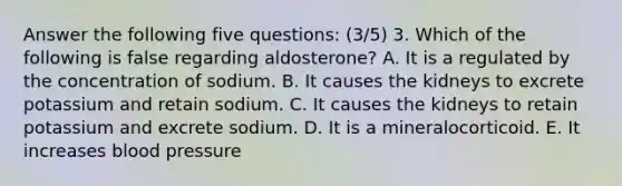 Answer the following five questions: (3/5) 3. Which of the following is false regarding aldosterone? A. It is a regulated by the concentration of sodium. B. It causes the kidneys to excrete potassium and retain sodium. C. It causes the kidneys to retain potassium and excrete sodium. D. It is a mineralocorticoid. E. It increases blood pressure