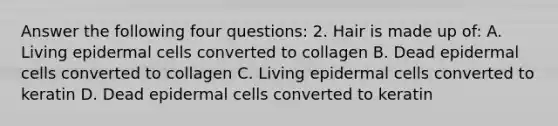 Answer the following four questions: 2. Hair is made up of: A. Living epidermal cells converted to collagen B. Dead epidermal cells converted to collagen C. Living epidermal cells converted to keratin D. Dead epidermal cells converted to keratin