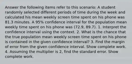 Answer the following items refer to this scenario: A student randomly selected different periods of time during the week and calculated his mean weekly screen time spent on his phone was 81.3 minutes. A 95% confidence interval for the population mean weekly time spent on his phone was (72.9, 89.7). 1. Interpret the confidence interval using the context. 2. What is the chance that the true population mean weekly screen time spent on his phone is contained in the given confidence interval? 3. Find the margin of error from the given confidence interval. Show complete work. 4. Assuming the multiplier is 2, find the standard error. Show complete work.