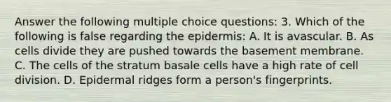 Answer the following multiple choice questions: 3. Which of the following is false regarding the epidermis: A. It is avascular. B. As cells divide they are pushed towards the basement membrane. C. The cells of the stratum basale cells have a high rate of cell division. D. Epidermal ridges form a person's fingerprints.