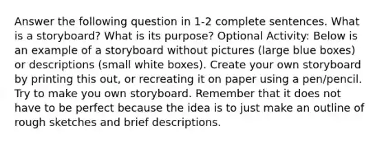 Answer the following question in 1-2 complete sentences. What is a storyboard? What is its purpose? Optional Activity: Below is an example of a storyboard without pictures (large blue boxes) or descriptions (small white boxes). Create your own storyboard by printing this out, or recreating it on paper using a pen/pencil. Try to make you own storyboard. Remember that it does not have to be perfect because the idea is to just make an outline of rough sketches and brief descriptions.