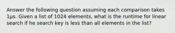 Answer the following question assuming each comparison takes 1µs. Given a list of 1024 elements, what is the runtime for linear search if he search key is less than all elements in the list?