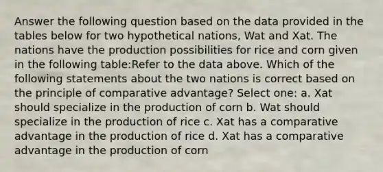 Answer the following question based on the data provided in the tables below for two hypothetical nations, Wat and Xat. The nations have the production possibilities for rice and corn given in the following table:Refer to the data above. Which of the following statements about the two nations is correct based on the principle of comparative advantage? Select one: a. Xat should specialize in the production of corn b. Wat should specialize in the production of rice c. Xat has a comparative advantage in the production of rice d. Xat has a comparative advantage in the production of corn