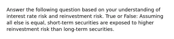 Answer the following question based on your understanding of interest rate risk and reinvestment risk. True or False: Assuming all else is equal, short-term securities are exposed to higher reinvestment risk than long-term securities.