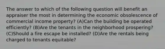 The answer to which of the following question will benefit an appraiser the most in determining the economic obsolescence of commercial income property? (A)Can the building be operated efficiently? (B)Are the tenants in the neighborhood prospering? (C)Should a fire escape be installed? (D)Are the rentals being charged to tenants equitable?