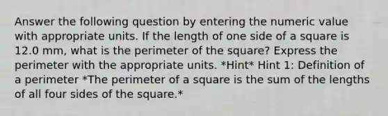 Answer the following question by entering the numeric value with appropriate units. If the length of one side of a square is 12.0 mm, what is the perimeter of the square? Express the perimeter with the appropriate units. *Hint* Hint 1: Definition of a perimeter *The perimeter of a square is the sum of the lengths of all four sides of the square.*