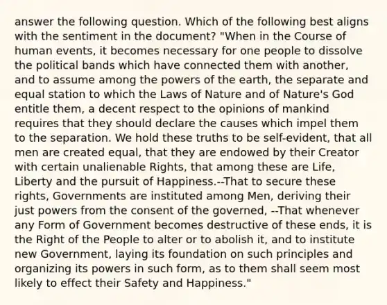 answer the following question. Which of the following best aligns with the sentiment in the document? "When in the Course of human events, it becomes necessary for one people to dissolve the political bands which have connected them with another, and to assume among the powers of the earth, the separate and equal station to which the Laws of Nature and of Nature's God entitle them, a decent respect to the opinions of mankind requires that they should declare the causes which impel them to the separation. We hold these truths to be self-evident, that all men are created equal, that they are endowed by their Creator with certain unalienable Rights, that among these are Life, Liberty and the pursuit of Happiness.--That to secure these rights, Governments are instituted among Men, deriving their just powers from the consent of the governed, --That whenever any Form of Government becomes destructive of these ends, it is the Right of the People to alter or to abolish it, and to institute new Government, laying its foundation on such principles and organizing its powers in such form, as to them shall seem most likely to effect their Safety and Happiness."