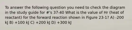 To answer the following question you need to check the diagram in the study guide for #'s 37-40 What is the value of Hr (heat of reactant) for the forward reaction shown in Figure 23-1? A) -200 kJ B) +100 kJ C) +200 kJ D) +300 kJ