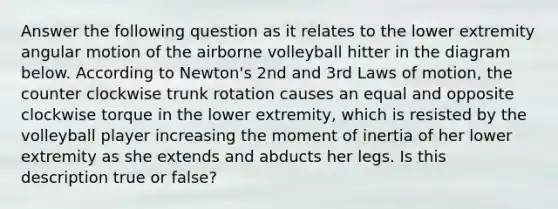 Answer the following question as it relates to the lower extremity angular motion of the airborne volleyball hitter in the diagram below. According to Newton's 2nd and 3rd Laws of motion, the counter clockwise trunk rotation causes an equal and opposite clockwise torque in the lower extremity, which is resisted by the volleyball player increasing the moment of inertia of her lower extremity as she extends and abducts her legs. Is this description true or false?