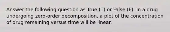 Answer the following question as True (T) or False (F). In a drug undergoing zero-order decomposition, a plot of the concentration of drug remaining versus time will be linear.