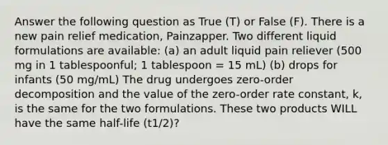 Answer the following question as True (T) or False (F). There is a new pain relief medication, Painzapper. Two different liquid formulations are available: (a) an adult liquid pain reliever (500 mg in 1 tablespoonful; 1 tablespoon = 15 mL) (b) drops for infants (50 mg/mL) The drug undergoes zero-order decomposition and the value of the zero-order rate constant, k, is the same for the two formulations. These two products WILL have the same half-life (t1/2)?