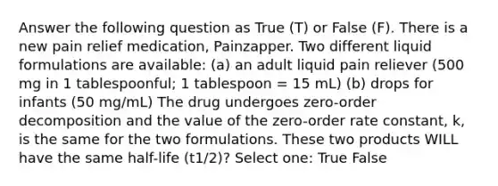 Answer the following question as True (T) or False (F). There is a new pain relief medication, Painzapper. Two different liquid formulations are available: (a) an adult liquid pain reliever (500 mg in 1 tablespoonful; 1 tablespoon = 15 mL) (b) drops for infants (50 mg/mL) The drug undergoes zero-order decomposition and the value of the zero-order rate constant, k, is the same for the two formulations. These two products WILL have the same half-life (t1/2)? Select one: True False