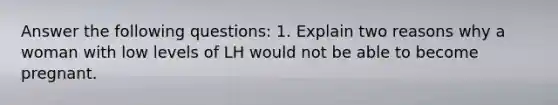 Answer the following questions: 1. Explain two reasons why a woman with low levels of LH would not be able to become pregnant.