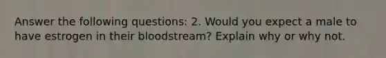 Answer the following questions: 2. Would you expect a male to have estrogen in their bloodstream? Explain why or why not.